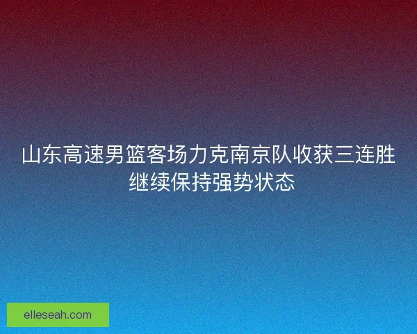 山东高速男篮客场力克南京队收获三连胜 继续保持强势状态