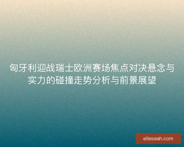 匈牙利迎战瑞士欧洲赛场焦点对决悬念与实力的碰撞走势分析与前景展望
