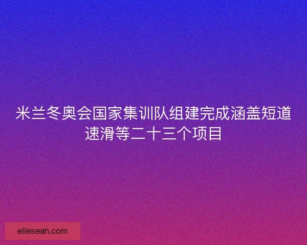 米兰冬奥会国家集训队组建完成涵盖短道速滑等二十三个项目